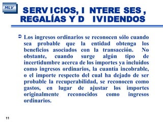 11
MLV
SERV ICIOS, I NTERE SES ,
REGALÍAS Y D IVIDENDOS
 Los ingresos ordinarios se reconocen sólo cuando
sea probable que la entidad obtenga los
beneficios asociados con la transacción. No
obstante, cuando surge algún tipo de
incertidumbre acerca de los importes ya incluidos
como ingresos ordinarios, la cuantía incobrable,
o el importe respecto del cual ha dejado de ser
probable la recuperabilidad, se reconocen como
gastos, en lugar de ajustar los importes
originalmente reconocidos como ingresos
ordinarios.
 