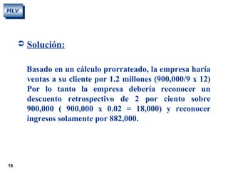 16
MLV
 Solución:
Basado en un cálculo prorrateado, la empresa haría
ventas a su cliente por 1.2 millones (900,000/9 x 12)
Por lo tanto la empresa debería reconocer un
descuento retrospectivo de 2 por ciento sobre
900,000 ( 900,000 x 0.02 = 18,000) y reconocer
ingresos solamente por 882,000.
 