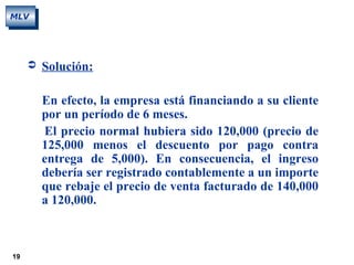 19
MLV
 Solución:
En efecto, la empresa está financiando a su cliente
por un período de 6 meses.
El precio normal hubiera sido 120,000 (precio de
125,000 menos el descuento por pago contra
entrega de 5,000). En consecuencia, el ingreso
debería ser registrado contablemente a un importe
que rebaje el precio de venta facturado de 140,000
a 120,000.
 