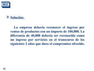 23
MLV
 Solución:
La empresa debería reconocer el ingreso por
ventas de productos con un importe de 100,000. La
diferencia de 40,000 debería ser reconocida como
un ingreso por servicios en el transcurso de los
siguientes 2 años que dura el compromiso ofrecido.
 