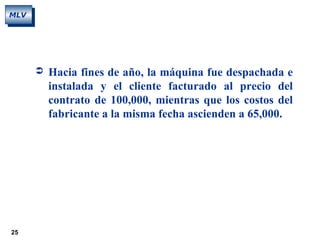 25
MLV
 Hacia fines de año, la máquina fue despachada e
instalada y el cliente facturado al precio del
contrato de 100,000, mientras que los costos del
fabricante a la misma fecha ascienden a 65,000.
 