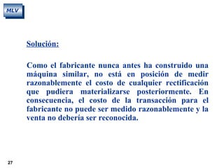 27
MLV
Solución:
Como el fabricante nunca antes ha construido una
máquina similar, no está en posición de medir
razonablemente el costo de cualquier rectificación
que pudiera materializarse posteriormente. En
consecuencia, el costo de la transacción para el
fabricante no puede ser medido razonablemente y la
venta no debería ser reconocida.
 