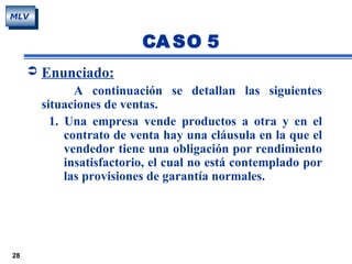 28
MLV
 Enunciado:
A continuación se detallan las siguientes
situaciones de ventas.
1. Una empresa vende productos a otra y en el
contrato de venta hay una cláusula en la que el
vendedor tiene una obligación por rendimiento
insatisfactorio, el cual no está contemplado por
las provisiones de garantía normales.
CA SO 5
 