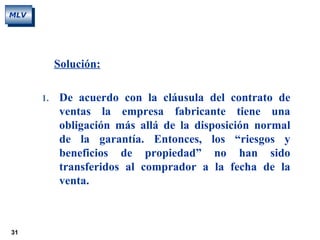 31
MLV
Solución:
1. De acuerdo con la cláusula del contrato de
ventas la empresa fabricante tiene una
obligación más allá de la disposición normal
de la garantía. Entonces, los “riesgos y
beneficios de propiedad” no han sido
transferidos al comprador a la fecha de la
venta.
 