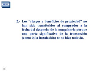 32
MLV
2.- Los “riesgos y beneficios de propiedad” no
han sido transferidos al comprador a la
fecha del despacho de la maquinaria porque
una parte significativa de la transacción
(como es la instalación) no se hizo todavía.
 