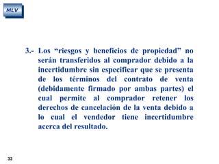 33
MLV
3.- Los “riesgos y beneficios de propiedad” no
serán transferidos al comprador debido a la
incertidumbre sin especificar que se presenta
de los términos del contrato de venta
(debidamente firmado por ambas partes) el
cual permite al comprador retener los
derechos de cancelación de la venta debido a
lo cual el vendedor tiene incertidumbre
acerca del resultado.
 