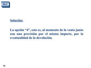 36
MLV
Solución:
La opción “4”, esto es, al momento de la venta junto
con una provisión por el mismo importe, por la
eventualidad de la devolución.
 