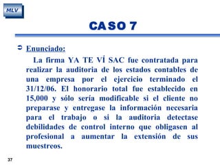 37
MLV
 Enunciado:
La firma YA TE VÍ SAC fue contratada para
realizar la auditoria de los estados contables de
una empresa por el ejercicio terminado el
31/12/06. El honorario total fue establecido en
15,000 y sólo sería modificable si el cliente no
preparase y entregase la información necesaria
para el trabajo o si la auditoria detectase
debilidades de control interno que obligasen al
profesional a aumentar la extensión de sus
muestreos.
CA SO 7
 