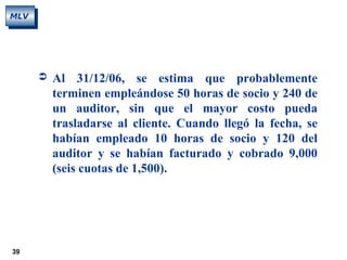 39
MLV
 Al 31/12/06, se estima que probablemente
terminen empleándose 50 horas de socio y 240 de
un auditor, sin que el mayor costo pueda
trasladarse al cliente. Cuando llegó la fecha, se
habían empleado 10 horas de socio y 120 del
auditor y se habían facturado y cobrado 9,000
(seis cuotas de 1,500).
 