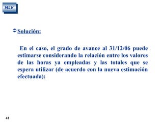 41
MLV
 Solución:
En el caso, el grado de avance al 31/12/06 puede
estimarse considerando la relación entre los valores
de las horas ya empleadas y las totales que se
espera utilizar (de acuerdo con la nueva estimación
efectuada):
 