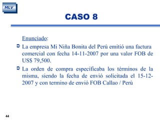 44
MLV
CASO 8
Enunciado:
 La empresa Mi Niña Bonita del Perú emitió una factura
comercial con fecha 14-11-2007 por una valor FOB de
US$ 79,500.
 La orden de compra especificaba los términos de la
misma, siendo la fecha de envió solicitada el 15-12-
2007 y con termino de envió FOB Callao / Perú
 