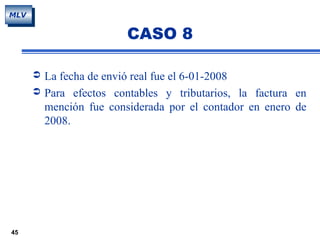 45
MLV
CASO 8
 La fecha de envió real fue el 6-01-2008
 Para efectos contables y tributarios, la factura en
mención fue considerada por el contador en enero de
2008.
 