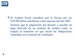 46
MLV
 El Auditor Fiscal considera que la factura por los
$79,500 debió considerase como ingresos del año 2007.
Sostiene que la adquisición del derecho a percibir un
pago derivado de un contrato de compra venta, se
origina al momento en que nacen las obligaciones
contenidas en el acuerdo de voluntades.
 