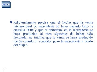 47
MLV
 Adicionalmente precisa que el hecho que la venta
internacional de mercadería se haya pactado bajo la
cláusula FOB y que el embarque de la mercadería se
haya producido al mes siguiente de haber sido
facturada, no implica que la venta se haya producido
recién cuando el vendedor puso la mercadería a bordo
del buque.
 