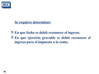 48
MLV
Se requiere determinar:
 En que fecha se debió reconocer el ingreso.
 En que ejercicio gravable se debió reconocer el
ingreso para el impuesto a la renta.
 
