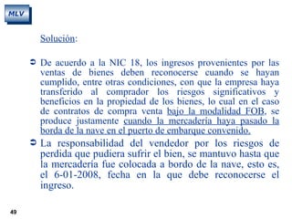 49
MLV
Solución:
 De acuerdo a la NIC 18, los ingresos provenientes por las
ventas de bienes deben reconocerse cuando se hayan
cumplido, entre otras condiciones, con que la empresa haya
transferido al comprador los riesgos significativos y
beneficios en la propiedad de los bienes, lo cual en el caso
de contratos de compra venta bajo la modalidad FOB, se
produce justamente cuando la mercadería haya pasado la
borda de la nave en el puerto de embarque convenido.
 La responsabilidad del vendedor por los riesgos de
perdida que pudiera sufrir el bien, se mantuvo hasta que
la mercadería fue colocada a bordo de la nave, esto es,
el 6-01-2008, fecha en la que debe reconocerse el
ingreso.
 