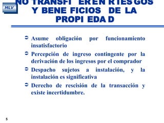 5
MLV
 Asume obligación por funcionamiento
insatisfactorio
 Percepción de ingreso contingente por la
derivación de los ingresos por el comprador
 Despacho sujetos a instalación, y la
instalación es significativa
 Derecho de rescisión de la transacción y
existe incertidumbre.
NO TRANSFI ER EN R IES GOS
Y BENE FICIOS DE LA
PROPI EDA D
 