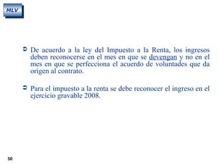 50
MLV
 De acuerdo a la ley del Impuesto a la Renta, los ingresos
deben reconocerse en el mes en que se devengan y no en el
mes en que se perfecciona el acuerdo de voluntades que da
origen al contrato.
 Para el impuesto a la renta se debe reconocer el ingreso en el
ejercicio gravable 2008.
 