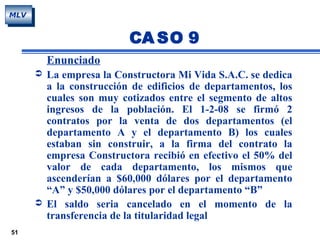 51
MLV
CA SO 9
Enunciado
 La empresa la Constructora Mi Vida S.A.C. se dedica
a la construcción de edificios de departamentos, los
cuales son muy cotizados entre el segmento de altos
ingresos de la población. El 1-2-08 se firmó 2
contratos por la venta de dos departamentos (el
departamento A y el departamento B) los cuales
estaban sin construir, a la firma del contrato la
empresa Constructora recibió en efectivo el 50% del
valor de cada departamento, los mismos que
ascenderían a $60,000 dólares por el departamento
“A” y $50,000 dólares por el departamento “B”
 El saldo seria cancelado en el momento de la
transferencia de la titularidad legal
 
