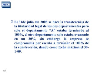 52
MLV
 El 31de julio del 2008 se hace la transferencia de
la titularidad legal de los dos departamentos pero
solo el departamento “A” estaba terminado al
100%, el otro departamento solo estaba avanzado
en un 20%, sin embargo la empresa se
comprometía por escrito a terminar el 100% de
la construcción, dando como fecha máxima el 30-
1-09.
 