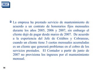 56
MLV
 La empresa ha prestado servicio de mantenimiento de
acuerdo a un contrato de honorarios fijos mensuales
durante los años 2005, 2006 y 2007, sin embargo el
cliente dejó de pagar desde marzo de 2007. De acuerdo
a la experiencia del Jefe de Créditos y Cobranzas,
cuando un cliente tiene 3 cuotas mensuales acumuladas
es un cliente que generará problemas en el cobro de los
servicios prestados. El Contador a partir de junio de
2007 no provisiona los ingresos por el mantenimiento
mensual.
 