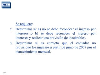57
MLV
Se requiere:
2. Determinar si: a) no se debe reconocer el ingreso por
intereses o b) se debe reconocer el ingreso por
intereses y realizar una provisión de incobrables.
3. Determinar si es correcto que el contador no
provisione los ingresos a partir de junio de 2007 por el
mantenimiento mensual.
 
