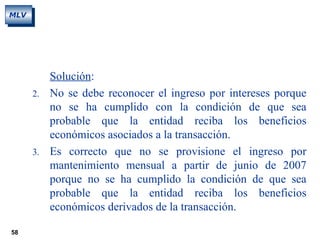 58
MLV
Solución:
2. No se debe reconocer el ingreso por intereses porque
no se ha cumplido con la condición de que sea
probable que la entidad reciba los beneficios
económicos asociados a la transacción.
3. Es correcto que no se provisione el ingreso por
mantenimiento mensual a partir de junio de 2007
porque no se ha cumplido la condición de que sea
probable que la entidad reciba los beneficios
económicos derivados de la transacción.
 