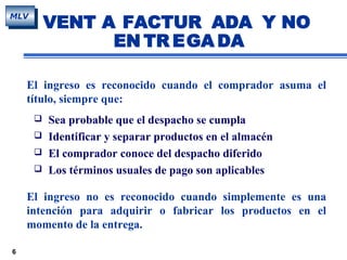 6
MLV
El ingreso es reconocido cuando el comprador asuma el
título, siempre que:
 Sea probable que el despacho se cumpla
 Identificar y separar productos en el almacén
 El comprador conoce del despacho diferido
 Los términos usuales de pago son aplicables
El ingreso no es reconocido cuando simplemente es una
intención para adquirir o fabricar los productos en el
momento de la entrega.
VENT A FACTUR ADA Y NO
EN TR EGA DA
 