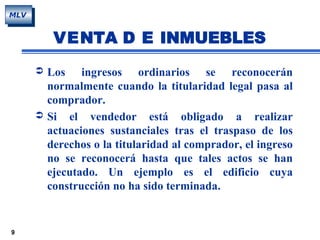9
MLV
VENTA D E INMUEBLES
 Los ingresos ordinarios se reconocerán
normalmente cuando la titularidad legal pasa al
comprador.
 Si el vendedor está obligado a realizar
actuaciones sustanciales tras el traspaso de los
derechos o la titularidad al comprador, el ingreso
no se reconocerá hasta que tales actos se han
ejecutado. Un ejemplo es el edificio cuya
construcción no ha sido terminada.
 