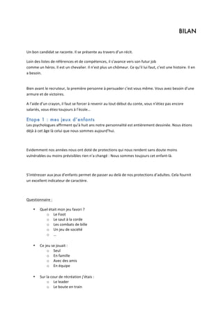 BILAN
	
  
Un	
  bon	
  candidat	
  se	
  raconte.	
  Il	
  se	
  présente	
  au	
  travers	
  d’un	
  récit.	
  	
  
Loin	
  des	
  listes	
  de	
  références	
  et	
  de	
  compétences,	
  il	
  s’avance	
  vers	
  son	
  futur	
  job	
  	
  
comme	
  un	
  héros.	
  Il	
  est	
  un	
  chevalier.	
  Il	
  n’est	
  plus	
  un	
  chômeur.	
  Ce	
  qu’il	
  lui	
  faut,	
  c’est	
  une	
  histoire.	
  Il	
  en	
  
a	
  besoin.	
  	
  
	
  
Bien	
  avant	
  le	
  recruteur,	
  la	
  première	
  personne	
  à	
  persuader	
  c’est	
  vous	
  même.	
  Vous	
  avez	
  besoin	
  d’une	
  
armure	
  et	
  de	
  victoires.	
  	
  
A	
  l’aide	
  d’un	
  crayon,	
  il	
  faut	
  se	
  forcer	
  à	
  revenir	
  au	
  tout	
  début	
  du	
  conte,	
  vous	
  n’étiez	
  pas	
  encore	
  
salariés,	
  vous	
  étiez	
  toujours	
  à	
  l’école…	
  	
  

Etape 1 : mes jeux d’enfants
Les	
  psychologues	
  affirment	
  qu’à	
  huit	
  ans	
  notre	
  personnalité	
  est	
  entièrement	
  dessinée.	
  Nous	
  étions	
  
déjà	
  à	
  cet	
  âge	
  là	
  celui	
  que	
  nous	
  sommes	
  aujourd’hui.	
  	
  
	
  
Evidemment	
  nos	
  années	
  nous	
  ont	
  doté	
  de	
  protections	
  qui	
  nous	
  rendent	
  sans	
  doute	
  moins	
  
vulnérables	
  ou	
  moins	
  prévisibles	
  rien	
  n’a	
  changé	
  :	
  Nous	
  sommes	
  toujours	
  cet	
  enfant-­‐là.	
  
	
  
S’intéresser	
  aux	
  jeux	
  d’enfants	
  permet	
  de	
  passer	
  au	
  delà	
  de	
  nos	
  protections	
  d’adultes.	
  Cela	
  fournit	
  
un	
  excellent	
  indicateur	
  de	
  caractère.	
  
	
  
Questionnaire	
  :	
  
•

•

•

Quel	
  était	
  mon	
  jeu	
  favori	
  ?	
  
o Le	
  Foot	
  
o Le	
  saut	
  à	
  la	
  corde	
  
o Les	
  combats	
  de	
  bille	
  
o Un	
  jeu	
  de	
  société	
  
o …	
  
	
  
Ce	
  jeu	
  se	
  jouait	
  :	
  
o Seul	
  
o En	
  famille	
  
o Avec	
  des	
  amis	
  
o En	
  équipe	
  
	
  
Sur	
  la	
  cour	
  de	
  récréation	
  j’étais	
  :	
  	
  
o Le	
  leader	
  
o Le	
  boute	
  en	
  train	
  

 