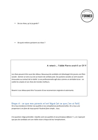 •
	
  

	
  
	
  
	
  
	
  
De	
  ces	
  rêves,	
  qu’ai-­‐je	
  gardé	
  ?	
  

	
  
	
  
	
  
•

De	
  quels	
  métiers	
  parlaient	
  ces	
  rêves	
  ?	
  
	
  
	
  
	
  
	
  

	
  
	
  
A retenir… l’abbé Pierre avait-il un CV ?
	
  
Les	
  rêves	
  peuvent	
  être	
  aussi	
  des	
  idéaux.	
  Beaucoup	
  de	
  candidats	
  ont	
  développé	
  très	
  jeunes	
  une	
  fibre	
  
sociale	
  :	
  donner	
  un	
  sens	
  à	
  sa	
  vie	
  au	
  travers	
  de	
  combat	
  juste.	
  Ces	
  pulsions	
  sociales	
  se	
  sont	
  souvent	
  
émoussées	
  au	
  contact	
  de	
  la	
  réalité.	
  La	
  vie	
  professionnelle	
  agît	
  alors	
  comme	
  un	
  véritable	
  écran	
  :	
  on	
  
oublie	
  les	
  utopies	
  et	
  ses	
  rêves	
  de	
  mondes	
  meilleurs.	
  
	
  
Revenir	
  à	
  ces	
  idéaux	
  peut	
  être	
  l’occasion	
  d’une	
  reconversion	
  originale	
  et	
  valorisante.	
  
	
  
	
  

Etape 4 : ce que mes parents m’ont légué (et ce que j’en ai fait)
On	
  a	
  tous	
  tendance	
  à	
  limiter	
  nos	
  qualités	
  à	
  nos	
  compétences	
  professionnelles.	
  On	
  a	
  tous	
  une	
  
propension	
  à	
  en	
  faire	
  de	
  trop	
  quand	
  il	
  faudrait	
  faire	
  simple…	
  tous.	
  
	
  
A	
  la	
  question	
  méga-­‐prévisible	
  «	
  Quelles	
  sont	
  vos	
  qualités	
  et	
  vos	
  principaux	
  défauts	
  ?	
  »,	
  on	
  s’aperçoit	
  
que	
  peu	
  de	
  candidats	
  ont	
  une	
  réelle	
  vision	
  critique	
  de	
  leur	
  tempérament.	
  	
  
	
  

 