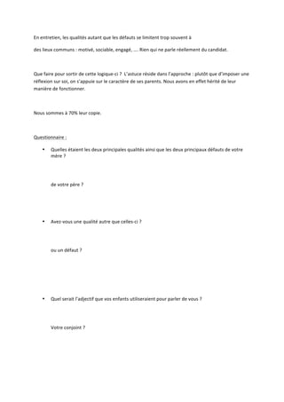 En	
  entretien,	
  les	
  qualités	
  autant	
  que	
  les	
  défauts	
  se	
  limitent	
  trop	
  souvent	
  à	
  	
  
des	
  lieux	
  communs	
  :	
  motivé,	
  sociable,	
  engagé,	
  ….	
  Rien	
  qui	
  ne	
  parle	
  réellement	
  du	
  candidat.	
  
	
  
Que	
  faire	
  pour	
  sortir	
  de	
  cette	
  logique-­‐ci	
  ?	
  	
  L’astuce	
  réside	
  dans	
  l’approche	
  :	
  plutôt	
  que	
  d’imposer	
  une	
  
réflexion	
  sur	
  soi,	
  on	
  s’appuie	
  sur	
  le	
  caractère	
  de	
  ses	
  parents.	
  Nous	
  avons	
  en	
  effet	
  hérité	
  de	
  leur	
  
manière	
  de	
  fonctionner.	
  	
  
	
  
Nous	
  sommes	
  à	
  70%	
  leur	
  copie.	
  	
  
	
  
Questionnaire	
  :	
  
•

•

Quelles	
  étaient	
  les	
  deux	
  principales	
  qualités	
  ainsi	
  que	
  les	
  deux	
  principaux	
  défauts	
  de	
  votre	
  
mère	
  ?	
  	
  
	
  
	
  
	
  
de	
  votre	
  père	
  ?	
  
	
  
	
  
	
  
	
  
Avez-­‐vous	
  une	
  qualité	
  autre	
  que	
  celles-­‐ci	
  ?	
  	
  
	
  
	
  
	
  
ou	
  un	
  défaut	
  ?	
  

	
  
	
  
	
  
•

	
  
	
  
	
  

Quel	
  serait	
  l’adjectif	
  que	
  vos	
  enfants	
  utiliseraient	
  pour	
  parler	
  de	
  vous	
  ?	
  	
  
	
  
	
  
	
  
Votre	
  conjoint	
  ?	
  	
  

 
