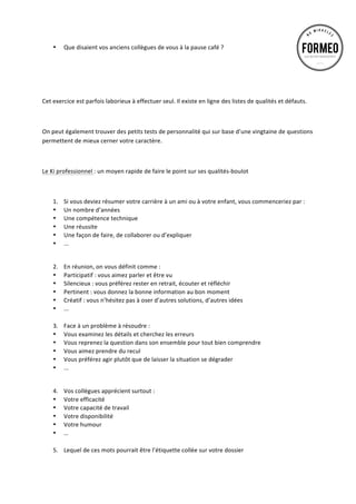 •

Que	
  disaient	
  vos	
  anciens	
  collègues	
  de	
  vous	
  à	
  la	
  pause	
  café	
  ?	
  	
  

	
  
	
  
	
  
Cet	
  exercice	
  est	
  parfois	
  laborieux	
  à	
  effectuer	
  seul.	
  Il	
  existe	
  en	
  ligne	
  des	
  listes	
  de	
  qualités	
  et	
  défauts.	
  
	
  
On	
  peut	
  également	
  trouver	
  des	
  petits	
  tests	
  de	
  personnalité	
  qui	
  sur	
  base	
  d’une	
  vingtaine	
  de	
  questions	
  
permettent	
  de	
  mieux	
  cerner	
  votre	
  caractère.	
  	
  
	
  
Le	
  Ki	
  professionnel	
  :	
  un	
  moyen	
  rapide	
  de	
  faire	
  le	
  point	
  sur	
  ses	
  qualités-­‐boulot	
  
	
  

	
  

1.
•
•
•
•
•

Si	
  vous	
  deviez	
  résumer	
  votre	
  carrière	
  à	
  un	
  ami	
  ou	
  à	
  votre	
  enfant,	
  vous	
  commenceriez	
  par	
  :	
  
Un	
  nombre	
  d’années	
  
Une	
  compétence	
  technique	
  	
  
Une	
  réussite	
  
Une	
  façon	
  de	
  faire,	
  de	
  collaborer	
  ou	
  d’expliquer	
  	
  
...	
  

2.
•
•
•
•
•

	
  

En	
  réunion,	
  on	
  vous	
  définit	
  comme	
  :	
  
Participatif	
  :	
  vous	
  aimez	
  parler	
  et	
  être	
  vu	
  
Silencieux	
  :	
  vous	
  préférez	
  rester	
  en	
  retrait,	
  écouter	
  et	
  réfléchir	
  
Pertinent	
  :	
  vous	
  donnez	
  la	
  bonne	
  information	
  au	
  bon	
  moment	
  
Créatif	
  :	
  vous	
  n’hésitez	
  pas	
  à	
  oser	
  d’autres	
  solutions,	
  d’autres	
  idées	
  
...	
  	
  
	
  
3. Face	
  à	
  un	
  problème	
  à	
  résoudre	
  :	
  
• Vous	
  examinez	
  les	
  détails	
  et	
  cherchez	
  les	
  erreurs	
  
• Vous	
  reprenez	
  la	
  question	
  dans	
  son	
  ensemble	
  pour	
  tout	
  bien	
  comprendre	
  
• Vous	
  aimez	
  prendre	
  du	
  recul	
  
• Vous	
  préférez	
  agir	
  plutôt	
  que	
  de	
  laisser	
  la	
  situation	
  se	
  dégrader	
  
• ...	
  	
  
4.
•
•
•
•
•

Vos	
  collègues	
  apprécient	
  surtout	
  :	
  
Votre	
  efficacité	
  	
  
Votre	
  capacité	
  de	
  travail	
  	
  
Votre	
  disponibilité	
  	
  
Votre	
  humour	
  	
  
…	
  
	
  
5. Lequel	
  de	
  ces	
  mots	
  pourrait	
  être	
  l’étiquette	
  collée	
  sur	
  votre	
  dossier	
  	
  

 