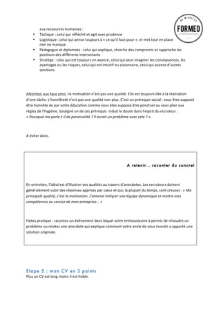 •
•
•
•

aux	
  ressources	
  humaines	
  :	
  
Tactique	
  :	
  celui	
  qui	
  réfléchit	
  et	
  agit	
  avec	
  prudence	
  
Logistique	
  :	
  celui	
  qui	
  pense	
  toujours	
  à	
  «	
  ce	
  qu’il	
  faut	
  pour	
  »,	
  et	
  met	
  tout	
  en	
  place	
  pour	
  que	
  
rien	
  ne	
  manque	
  
Pédagogue	
  et	
  diplomate	
  :	
  celui	
  qui	
  explique,	
  cherche	
  des	
  compromis	
  et	
  rapproche	
  les	
  
positions	
  des	
  différents	
  intervenants	
  
Stratège	
  :	
  celui	
  qui	
  est	
  toujours	
  en	
  avance,	
  celui	
  qui	
  peut	
  imaginer	
  les	
  conséquences,	
  les	
  
avantages	
  ou	
  les	
  risques,	
  celui	
  qui	
  est	
  intuitif	
  ou	
  visionnaire,	
  celui	
  qui	
  avance	
  d’autres	
  
solutions	
  

	
  
	
  
Attention	
  aux	
  faux	
  amis	
  :	
  la	
  motivation	
  n’est	
  pas	
  une	
  qualité.	
  Elle	
  est	
  toujours	
  liée	
  à	
  la	
  réalisation	
  
d’une	
  tâche.	
  L’honnêteté	
  n’est	
  pas	
  une	
  qualité	
  non	
  plus.	
  C’est	
  un	
  prérequis	
  social	
  :	
  vous	
  êtes	
  supposé	
  
être	
  honnête	
  de	
  par	
  votre	
  éducation	
  comme	
  vous	
  êtes	
  supposé	
  être	
  ponctuel	
  ou	
  vous	
  plier	
  aux	
  
règles	
  de	
  l’hygiène.	
  Souligné	
  un	
  de	
  ces	
  prérequis	
  	
  induit	
  le	
  doute	
  dans	
  l’esprit	
  du	
  recruteur	
  :	
  
«	
  Pourquoi	
  me	
  parle-­‐t-­‐il	
  de	
  ponctualité	
  ?	
  Il	
  aurait	
  un	
  problème	
  avec	
  cela	
  ?	
  ».	
  	
  
	
  
A	
  éviter	
  donc.	
  
	
  

A retenir… raconter du concret
	
  
En	
  entretien,	
  l’idéal	
  est	
  d’illustrer	
  vos	
  qualités	
  au	
  travers	
  d’anecdotes.	
  Les	
  recruteurs	
  doivent	
  
généralement	
  subir	
  des	
  réponses	
  apprises	
  par	
  cœur	
  et	
  qui,	
  la	
  plupart	
  du	
  temps,	
  sont	
  creuses	
  :	
  «	
  Ma	
  
principale	
  qualité,	
  c’est	
  la	
  motivation.	
  J’aimerai	
  intégrer	
  une	
  équipe	
  dynamique	
  et	
  mettre	
  mes	
  
compétences	
  au	
  service	
  de	
  mon	
  entreprise…	
  »	
  	
  	
  
	
  
Faites	
  pratique	
  :	
  racontez	
  un	
  événement	
  dans	
  lequel	
  votre	
  enthousiasme	
  à	
  permis	
  de	
  résoudre	
  un	
  
problème	
  ou	
  relatez	
  une	
  anecdote	
  qui	
  explique	
  comment	
  votre	
  envie	
  de	
  vous	
  investir	
  a	
  apporté	
  une	
  
solution	
  originale.	
  
	
  
	
  
	
  

Etape 5 : mon CV en 3 points
Plus	
  un	
  CV	
  est	
  long	
  moins	
  il	
  est	
  lisible.	
  	
  

 