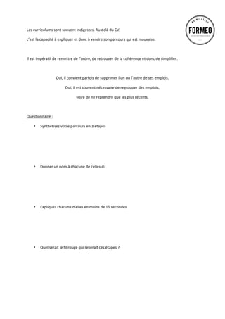 Les	
  curriculums	
  sont	
  souvent	
  indigestes.	
  Au	
  delà	
  du	
  CV,	
  	
  
c’est	
  la	
  capacité	
  à	
  expliquer	
  et	
  donc	
  à	
  vendre	
  son	
  parcours	
  qui	
  est	
  mauvaise.	
  	
  
	
  
Il	
  est	
  impératif	
  de	
  remettre	
  de	
  l’ordre,	
  de	
  retrouver	
  de	
  la	
  cohérence	
  et	
  donc	
  de	
  simplifier.	
  
	
  
Oui,	
  il	
  convient	
  parfois	
  de	
  supprimer	
  l’un	
  ou	
  l’autre	
  de	
  ses	
  emplois.	
  	
  
Oui,	
  il	
  est	
  souvent	
  nécessaire	
  de	
  regrouper	
  des	
  emplois,	
  	
  
voire	
  de	
  ne	
  reprendre	
  que	
  les	
  plus	
  récents.	
  
	
  
Questionnaire	
  :	
  
•

•

•

•

Synthétisez	
  votre	
  parcours	
  en	
  3	
  étapes	
  
	
  
	
  
	
  
	
  
	
  
	
  
Donner	
  un	
  nom	
  à	
  chacune	
  de	
  celles-­‐ci	
  
	
  
	
  
	
  
	
  
	
  
	
  
Expliquez	
  chacune	
  d’elles	
  en	
  moins	
  de	
  15	
  secondes	
  
	
  
	
  
	
  
	
  
	
  
	
  
Quel	
  serait	
  le	
  fil	
  rouge	
  qui	
  relierait	
  ces	
  étapes	
  ?	
  
	
  
	
  
	
  
	
  
	
  
	
  

 