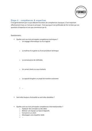  
	
  

Etape 6 : compétences & expertises
C’est	
  généralement	
  par	
  ici	
  que	
  débutent	
  les	
  bilans	
  de	
  compétences	
  classiques.	
  C’est	
  important	
  
effectivement	
  mais	
  ce	
  n’est	
  pas	
  le	
  principal.	
  	
  C’est	
  pourquoi	
  il	
  est	
  préférable	
  de	
  finir	
  le	
  bilan	
  par	
  ces	
  
questions	
  d’expertise	
  et	
  non	
  pas	
  commencer	
  par	
  là.	
  
	
  
Questionnaire	
  :	
  
•

•

•

Quelles	
  sont	
  vos	
  trois	
  principales	
  compétences	
  techniques	
  ?	
  
o Un	
  langage	
  informatique	
  ou	
  d’un	
  logiciel	
  
	
  
	
  
	
  
o La	
  maîtrise	
  d’un	
  geste	
  ou	
  d’une	
  procédure	
  technique	
  
	
  
	
  
	
  
o La	
  connaissance	
  de	
  méthodes	
  
	
  
	
  
	
  
o Un	
  carnet	
  clients	
  ou	
  sous-­‐traitants	
  
	
  
	
  
	
  	
  
o La	
  capacité	
  de	
  gérer	
  un	
  projet	
  de	
  manière	
  autonome	
  
	
  
	
  
	
  
o …	
  
	
  
	
  
	
  
Sont-­‐elles	
  toujours	
  d’actualité	
  ou	
  sont	
  elles	
  obsolètes	
  ?	
  
	
  
	
  
	
  
Quelles	
  sont	
  vos	
  trois	
  principales	
  compétences	
  interrelationnelles	
  ?	
  
o Expliquer	
  des	
  concepts	
  ou	
  des	
  idées	
  
o Motiver	
  une	
  équipe	
  sur	
  base	
  d’objectifs	
  
o Convaincre	
  un	
  client	
  
o Développer	
  une	
  empathie	
  réelle	
  
o …	
  

 