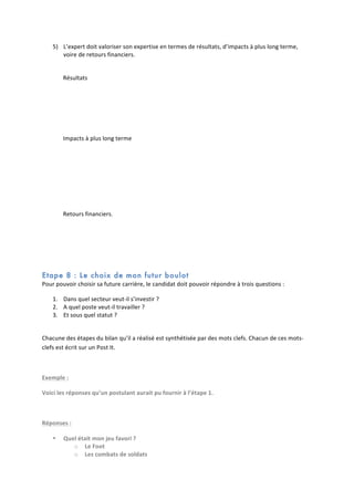 5) L’expert	
  doit	
  valoriser	
  son	
  expertise	
  en	
  termes	
  de	
  résultats,	
  d’impacts	
  à	
  plus	
  long	
  terme,	
  
voire	
  de	
  retours	
  financiers.	
  
	
  
Résultats	
  
	
  
	
  
	
  
Impacts	
  à	
  plus	
  long	
  terme	
  
	
  
	
  
	
  
	
  
Retours	
  financiers.	
  
	
  
	
  
	
  

Etape 8 : Le choix de mon futur boulot
Pour	
  pouvoir	
  choisir	
  sa	
  future	
  carrière,	
  le	
  candidat	
  doit	
  pouvoir	
  répondre	
  à	
  trois	
  questions	
  :	
  	
  
1. Dans	
  quel	
  secteur	
  veut-­‐il	
  s’investir	
  ?	
  
2. A	
  quel	
  poste	
  veut-­‐il	
  travailler	
  ?	
  
3. Et	
  sous	
  quel	
  statut	
  ?	
  
	
  
Chacune	
  des	
  étapes	
  du	
  bilan	
  qu’il	
  a	
  réalisé	
  est	
  synthétisée	
  par	
  des	
  mots	
  clefs.	
  Chacun	
  de	
  ces	
  mots-­‐
clefs	
  est	
  écrit	
  sur	
  un	
  Post	
  It.	
  
	
  
Exemple	
  :	
  
Voici	
  les	
  réponses	
  qu’un	
  postulant	
  aurait	
  pu	
  fournir	
  à	
  l’étape	
  1.	
  
	
  
Réponses	
  :	
  
•

Quel	
  était	
  mon	
  jeu	
  favori	
  ?	
  
o Le	
  Foot	
  
o Les	
  combats	
  de	
  soldats	
  

 