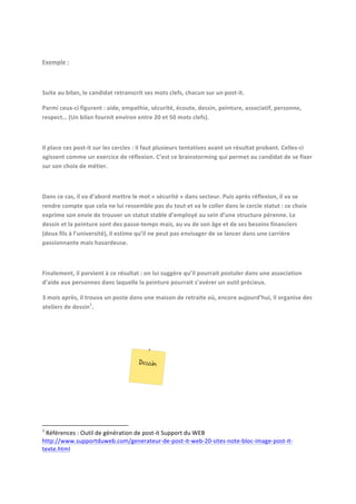  
Exemple	
  :	
  	
  
	
  
Suite	
  au	
  bilan,	
  le	
  candidat	
  retranscrit	
  ses	
  mots	
  clefs,	
  chacun	
  sur	
  un	
  post-­‐it.	
  	
  
Parmi	
  ceux-­‐ci	
  figurent	
  :	
  aide,	
  empathie,	
  sécurité,	
  écoute,	
  dessin,	
  peinture,	
  associatif,	
  personne,	
  
respect…	
  (Un	
  bilan	
  fournit	
  environ	
  entre	
  20	
  et	
  50	
  mots	
  clefs).	
  
	
  
Il	
  place	
  ces	
  post-­‐it	
  sur	
  les	
  cercles	
  :	
  il	
  faut	
  plusieurs	
  tentatives	
  avant	
  un	
  résultat	
  probant.	
  Celles-­‐ci	
  
agissent	
  comme	
  un	
  exercice	
  de	
  réflexion.	
  C’est	
  ce	
  brainstorming	
  qui	
  permet	
  au	
  candidat	
  de	
  se	
  fixer	
  
sur	
  son	
  choix	
  de	
  métier.	
  
	
  
Dans	
  ce	
  cas,	
  il	
  va	
  d’abord	
  mettre	
  le	
  mot	
  «	
  sécurité	
  »	
  dans	
  secteur.	
  Puis	
  après	
  réflexion,	
  il	
  va	
  se	
  
rendre	
  compte	
  que	
  cela	
  ne	
  lui	
  ressemble	
  pas	
  du	
  tout	
  et	
  va	
  le	
  coller	
  dans	
  le	
  cercle	
  statut	
  :	
  ce	
  choix	
  
exprime	
  son	
  envie	
  de	
  trouver	
  un	
  statut	
  stable	
  d’employé	
  au	
  sein	
  d’une	
  structure	
  pérenne.	
  Le	
  
dessin	
  et	
  la	
  peinture	
  sont	
  des	
  passe-­‐temps	
  mais,	
  au	
  vu	
  de	
  son	
  âge	
  et	
  de	
  ses	
  besoins	
  financiers	
  
(deux	
  fils	
  à	
  l’université),	
  il	
  estime	
  qu’il	
  ne	
  peut	
  pas	
  envisager	
  de	
  se	
  lancer	
  dans	
  une	
  carrière	
  
passionnante	
  mais	
  hasardeuse.	
  
	
  
Finalement,	
  il	
  parvient	
  à	
  ce	
  résultat	
  :	
  on	
  lui	
  suggère	
  qu’il	
  pourrait	
  postuler	
  dans	
  une	
  association	
  
d’aide	
  aux	
  personnes	
  dans	
  laquelle	
  la	
  peinture	
  pourrait	
  s’avérer	
  un	
  outil	
  précieux.	
  	
  
3	
  mois	
  après,	
  il	
  trouva	
  un	
  poste	
  dans	
  une	
  maison	
  de	
  retraite	
  où,	
  encore	
  aujourd’hui,	
  il	
  organise	
  des	
  
ateliers	
  de	
  dessin1.	
  
	
  
	
  
	
  

	
  	
  	
  	
  	
  	
  	
  	
  	
  	
  	
  	
  	
  	
  	
  	
  	
  	
  	
  	
  	
  	
  	
  	
  	
  	
  	
  	
  	
  	
  	
  	
  	
  	
  	
  	
  	
  	
  	
  	
   	
  	
  	
  	
  	
  	
  	
  	
  	
  	
  	
  	
  	
  	
  	
  	
  	
  	
  	
  	
  
1
	
  Références	
  :	
  Outil	
  de	
  génération	
  de	
  post-­‐it	
  Support	
  du	
  WEB	
  
http://www.supportduweb.com/generateur-­‐de-­‐post-­‐it-­‐web-­‐20-­‐sites-­‐note-­‐bloc-­‐image-­‐post-­‐it-­‐
texte.html	
  

	
  

 