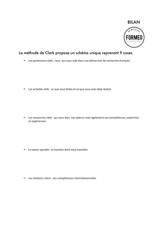 BILAN
	
  
	
  

La méthode de Clark propose un schéma unique reprenant 9 cases
•

•

•

•

•

Les	
  partenaires	
  clefs	
  :	
  ceux	
  	
  qui	
  vous	
  aide	
  dans	
  vos	
  démarches	
  de	
  recherche	
  d’emploi	
  
	
  
	
  
	
  
	
  
	
  
	
  
Les	
  activités	
  clefs	
  :	
  ce	
  que	
  vous	
  faites	
  et	
  ce	
  que	
  vous	
  avez	
  déjà	
  réalisé	
  
	
  
	
  
	
  
	
  
	
  
	
  
Les	
  ressources	
  clefs	
  :	
  qui	
  vous	
  êtes,	
  vos	
  valeurs	
  mais	
  également	
  vos	
  compétences,	
  expertises	
  
et	
  expériences	
  
	
  
	
  
	
  
	
  
	
  
	
  
La	
  valeur	
  ajoutée	
  :	
  la	
  manière	
  dont	
  vous	
  travaillez	
  
	
  
	
  
	
  
	
  
	
  
	
  
Les	
  relations	
  client	
  :	
  vos	
  compétences	
  interrelationnelles	
  
	
  
	
  
	
  
	
  
	
  
	
  

 