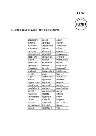 BILAN

Les riffs le splus fréquents (pour aider certains)

accueillant	
  
aimable	
  
astucieux	
  
autonome	
  
captivant	
  
communicatif	
  
coopératif	
  
créatif	
  
déterminé	
  
dynamique	
  
énergique	
  
impliqué	
  
intuitif	
  
logique	
  
motivé	
  
organisateur	
  
pacificateur	
  
persévérant	
  
positif	
  
rassurant	
  
responsable	
  
sérieux	
  
souriant	
  
sympathique	
  	
  
vigilant	
  

	
  

	
  

adroit	
  
appliqué	
  
attentionné	
  
avenant	
  
charmant	
  
conciliant	
  
courageux	
  
curieux	
  
diplomate	
  
efficace	
  
flexible	
  
indépendant	
  
juste	
  
méthodique	
  
optimiste	
  
organisé	
  
persuasif	
  
pratique	
  
professionnel	
  
réaliste	
  
rigoureux	
  
sociable	
  
spontané	
  
tempéré	
  
volontaire	
  

aidant	
  
assertif	
  
audacieux	
  
calme	
  
combatif	
  
convaincant	
  
courtois	
  
débrouillard	
  
discret	
  
empathique	
  
imaginatif	
  
intelligent	
  
leader	
  
minutieux	
  
ordonné	
  
original	
  
patient	
  
planificateur	
  
précis	
  
réfléchi	
  
serein	
  
soigneux	
  
sûr	
  de	
  soi	
  
tenace	
  
vrai	
  

 