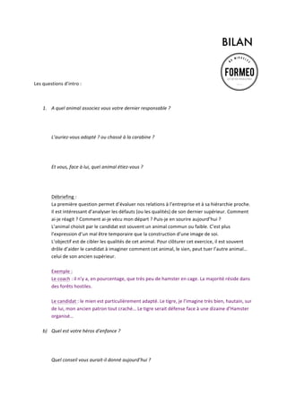 BILAN
	
  
	
  
Les	
  questions	
  d’intro	
  :	
  	
  
	
  
1. A	
  quel	
  animal	
  associez	
  vous	
  votre	
  dernier	
  responsable	
  ?	
  	
  
	
  
	
  
	
  
L’auriez-­‐vous	
  adopté	
  ?	
  ou	
  chassé	
  à	
  la	
  carabine	
  ?	
  	
  
	
  
	
  
	
  
Et	
  vous,	
  face	
  à	
  lui,	
  quel	
  animal	
  étiez-­‐vous	
  ?	
  	
  
	
  
	
  
	
  
Débriefing	
  :	
  	
  
La	
  première	
  question	
  permet	
  d’évaluer	
  nos	
  relations	
  à	
  l’entreprise	
  et	
  à	
  sa	
  hiérarchie	
  proche.	
  
Il	
  est	
  intéressant	
  d’analyser	
  les	
  défauts	
  (ou	
  les	
  qualités)	
  de	
  son	
  dernier	
  supérieur.	
  Comment	
  
ai-­‐je	
  réagit	
  ?	
  Comment	
  ai-­‐je	
  vécu	
  mon	
  départ	
  ?	
  Puis-­‐je	
  en	
  sourire	
  aujourd’hui	
  ?	
  	
  
L’animal	
  choisit	
  par	
  le	
  candidat	
  est	
  souvent	
  un	
  animal	
  commun	
  ou	
  faible.	
  C’est	
  plus	
  
l’expression	
  d’un	
  mal	
  être	
  temporaire	
  que	
  la	
  construction	
  d’une	
  image	
  de	
  soi.	
  	
  
L’objectif	
  est	
  de	
  cibler	
  les	
  qualités	
  de	
  cet	
  animal.	
  Pour	
  clôturer	
  cet	
  exercice,	
  il	
  est	
  souvent	
  
drôle	
  d’aider	
  le	
  candidat	
  à	
  imaginer	
  comment	
  cet	
  animal,	
  le	
  sien,	
  peut	
  tuer	
  l’autre	
  animal…	
  
celui	
  de	
  son	
  ancien	
  supérieur.	
  
	
  
Exemple	
  :	
  
Le	
  coach	
  :	
  il	
  n’y	
  a,	
  en	
  pourcentage,	
  que	
  très	
  peu	
  de	
  hamster	
  en	
  cage.	
  La	
  majorité	
  réside	
  dans	
  
des	
  forêts	
  hostiles.	
  
	
  
Le	
  candidat	
  :	
  le	
  mien	
  est	
  particulièrement	
  adapté.	
  Le	
  tigre,	
  je	
  l’imagine	
  très	
  bien,	
  hautain,	
  sur	
  
de	
  lui,	
  mon	
  ancien	
  patron	
  tout	
  craché…	
  Le	
  tigre	
  serait	
  défense	
  face	
  à	
  une	
  dizaine	
  d’Hamster	
  
organisé…	
  
	
  
b) Quel	
  est	
  votre	
  héros	
  d’enfance	
  ?	
  	
  
	
  
	
  
	
  
Quel	
  conseil	
  vous	
  aurait-­‐il	
  donné	
  aujourd’hui	
  ?	
  
	
  

 