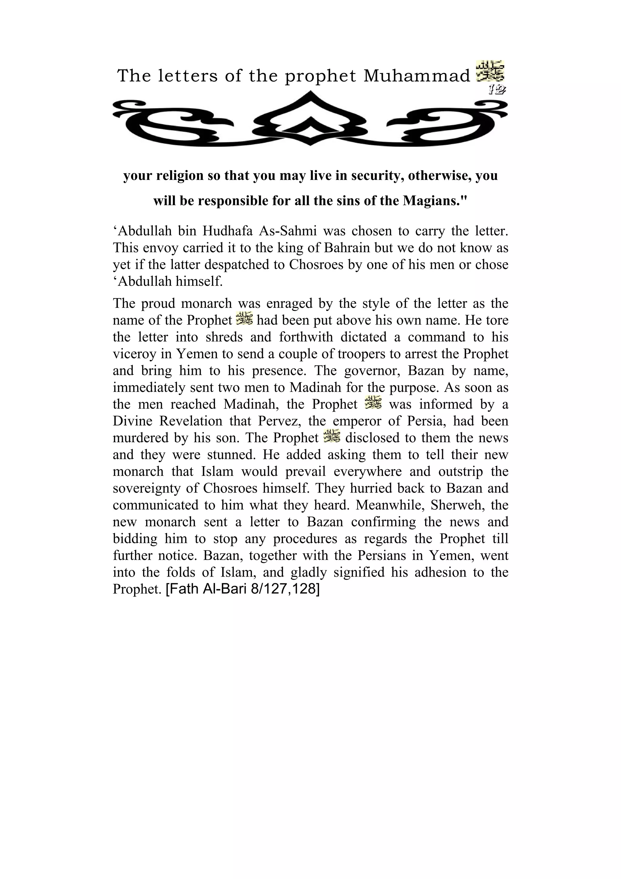 The letters of the prophet Muhammad
                                                               12




 your religion so that you may live in security, otherwise, you
      will be responsible for all the sins of the Magians."

‘Abdullah bin Hudhafa As-Sahmi was chosen to carry the letter.
This envoy carried it to the king of Bahrain but we do not know as
yet if the latter despatched to Chosroes by one of his men or chose
‘Abdullah himself.
The proud monarch was enraged by the style of the letter as the
name of the Prophet      had been put above his own name. He tore
the letter into shreds and forthwith dictated a command to his
viceroy in Yemen to send a couple of troopers to arrest the Prophet
and bring him to his presence. The governor, Bazan by name,
immediately sent two men to Madinah for the purpose. As soon as
the men reached Madinah, the Prophet          was informed by a
Divine Revelation that Pervez, the emperor of Persia, had been
murdered by his son. The Prophet       disclosed to them the news
and they were stunned. He added asking them to tell their new
monarch that Islam would prevail everywhere and outstrip the
sovereignty of Chosroes himself. They hurried back to Bazan and
communicated to him what they heard. Meanwhile, Sherweh, the
new monarch sent a letter to Bazan confirming the news and
bidding him to stop any procedures as regards the Prophet till
further notice. Bazan, together with the Persians in Yemen, went
into the folds of Islam, and gladly signified his adhesion to the
Prophet. [Fath Al-Bari 8/127,128]
 