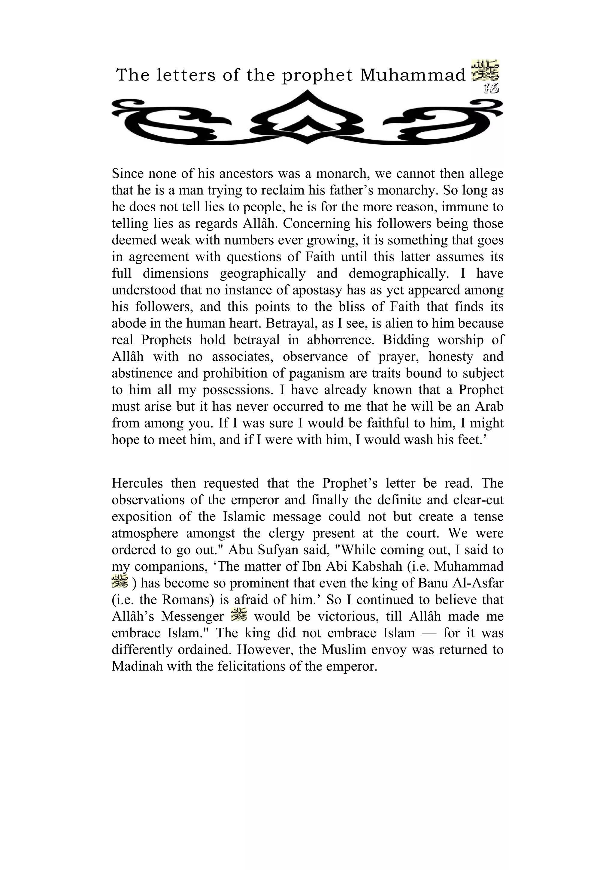 The letters of the prophet Muhammad
                                                                 16




Since none of his ancestors was a monarch, we cannot then allege
that he is a man trying to reclaim his father’s monarchy. So long as
he does not tell lies to people, he is for the more reason, immune to
telling lies as regards Allâh. Concerning his followers being those
deemed weak with numbers ever growing, it is something that goes
in agreement with questions of Faith until this latter assumes its
full dimensions geographically and demographically. I have
understood that no instance of apostasy has as yet appeared among
his followers, and this points to the bliss of Faith that finds its
abode in the human heart. Betrayal, as I see, is alien to him because
real Prophets hold betrayal in abhorrence. Bidding worship of
Allâh with no associates, observance of prayer, honesty and
abstinence and prohibition of paganism are traits bound to subject
to him all my possessions. I have already known that a Prophet
must arise but it has never occurred to me that he will be an Arab
from among you. If I was sure I would be faithful to him, I might
hope to meet him, and if I were with him, I would wash his feet.’


Hercules then requested that the Prophet’s letter be read. The
observations of the emperor and finally the definite and clear-cut
exposition of the Islamic message could not but create a tense
atmosphere amongst the clergy present at the court. We were
ordered to go out." Abu Sufyan said, "While coming out, I said to
my companions, ‘The matter of Ibn Abi Kabshah (i.e. Muhammad
    ) has become so prominent that even the king of Banu Al-Asfar
(i.e. the Romans) is afraid of him.’ So I continued to believe that
Allâh’s Messenger        would be victorious, till Allâh made me
embrace Islam." The king did not embrace Islam — for it was
differently ordained. However, the Muslim envoy was returned to
Madinah with the felicitations of the emperor.
 