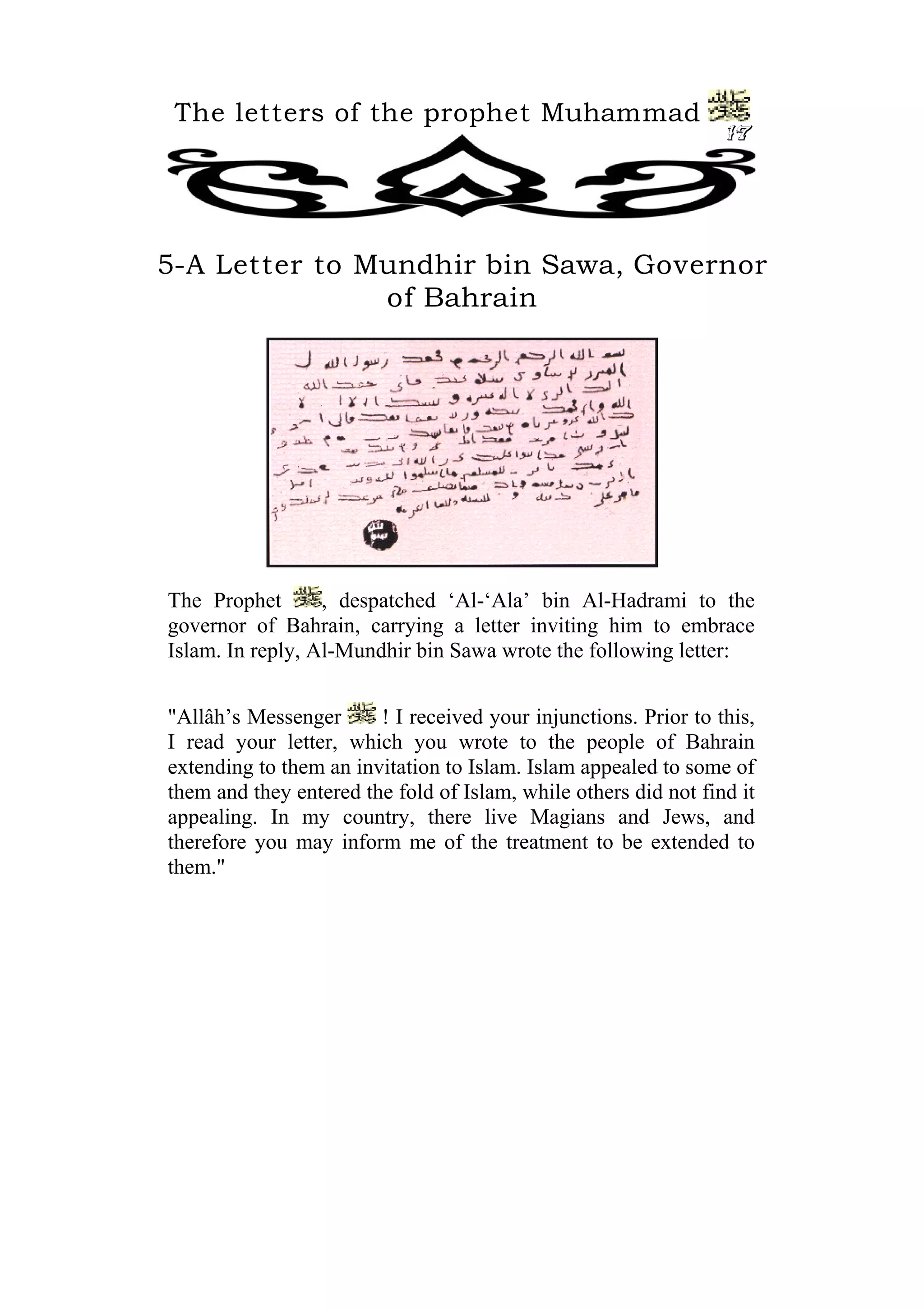 The letters of the prophet Muhammad
                                                                 17




5-A Letter to Mundhir bin Sawa, Governor
               of Bahrain




The Prophet       , despatched ‘Al-‘Ala’ bin Al-Hadrami to the
governor of Bahrain, carrying a letter inviting him to embrace
Islam. In reply, Al-Mundhir bin Sawa wrote the following letter:


"Allâh’s Messenger      ! I received your injunctions. Prior to this,
I read your letter, which you wrote to the people of Bahrain
extending to them an invitation to Islam. Islam appealed to some of
them and they entered the fold of Islam, while others did not find it
appealing. In my country, there live Magians and Jews, and
therefore you may inform me of the treatment to be extended to
them."
 