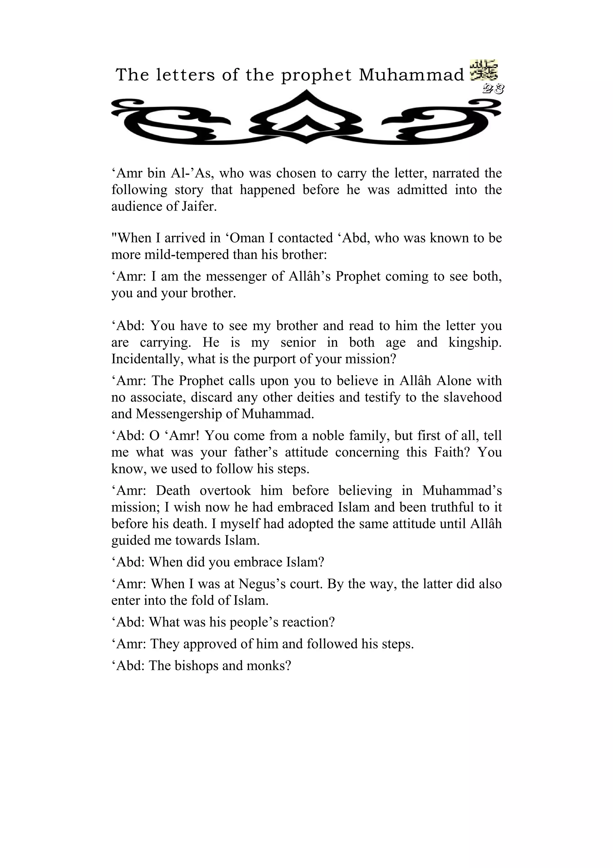 The letters of the prophet Muhammad
                                                                23




‘Amr bin Al-’As, who was chosen to carry the letter, narrated the
following story that happened before he was admitted into the
audience of Jaifer.

"When I arrived in ‘Oman I contacted ‘Abd, who was known to be
more mild-tempered than his brother:
‘Amr: I am the messenger of Allâh’s Prophet coming to see both,
you and your brother.

‘Abd: You have to see my brother and read to him the letter you
are carrying. He is my senior in both age and kingship.
Incidentally, what is the purport of your mission?
‘Amr: The Prophet calls upon you to believe in Allâh Alone with
no associate, discard any other deities and testify to the slavehood
and Messengership of Muhammad.
‘Abd: O ‘Amr! You come from a noble family, but first of all, tell
me what was your father’s attitude concerning this Faith? You
know, we used to follow his steps.
‘Amr: Death overtook him before believing in Muhammad’s
mission; I wish now he had embraced Islam and been truthful to it
before his death. I myself had adopted the same attitude until Allâh
guided me towards Islam.
‘Abd: When did you embrace Islam?
‘Amr: When I was at Negus’s court. By the way, the latter did also
enter into the fold of Islam.
‘Abd: What was his people’s reaction?
‘Amr: They approved of him and followed his steps.
‘Abd: The bishops and monks?
 