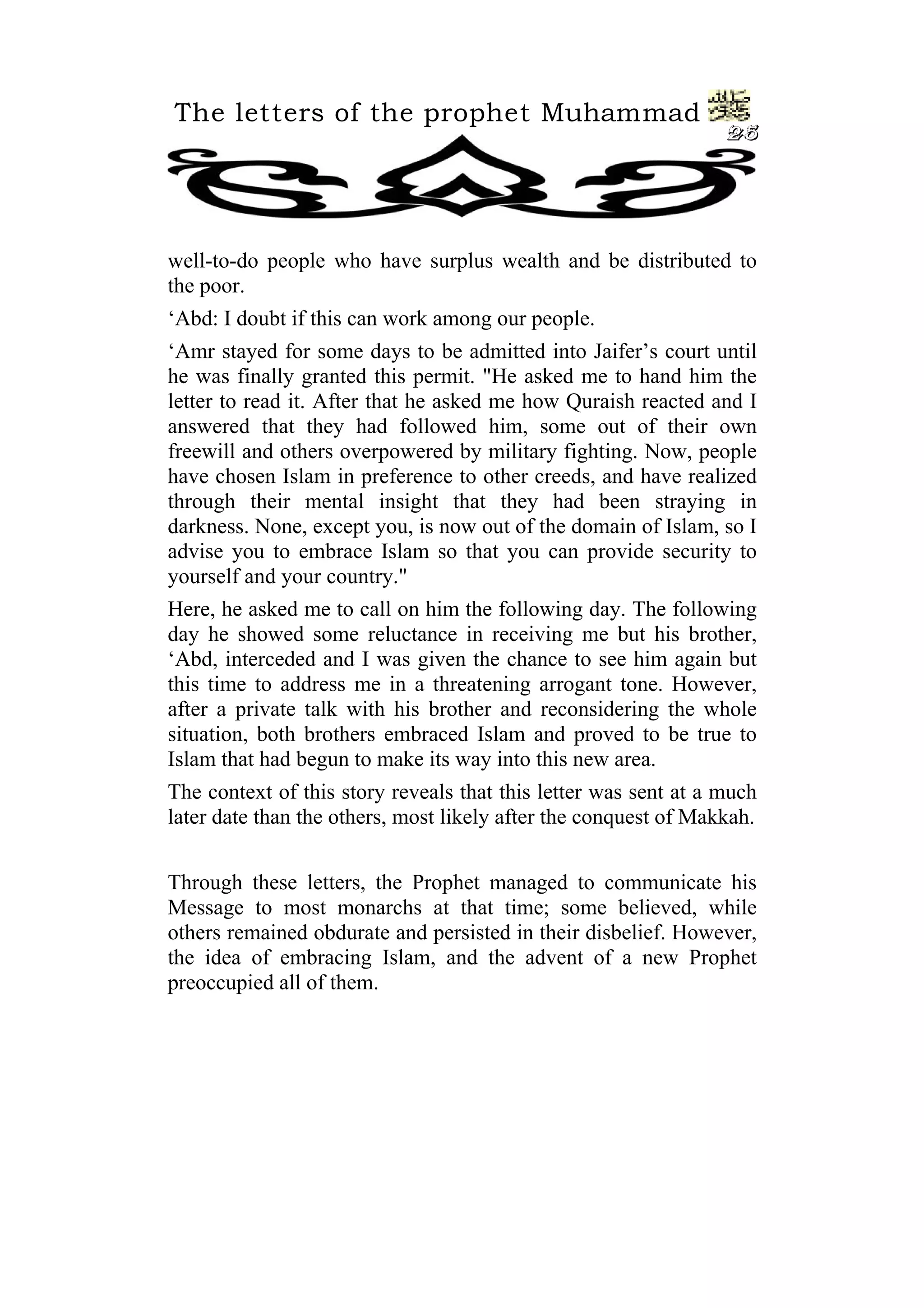 The letters of the prophet Muhammad
                                                                 25




well-to-do people who have surplus wealth and be distributed to
the poor.
‘Abd: I doubt if this can work among our people.
‘Amr stayed for some days to be admitted into Jaifer’s court until
he was finally granted this permit. "He asked me to hand him the
letter to read it. After that he asked me how Quraish reacted and I
answered that they had followed him, some out of their own
freewill and others overpowered by military fighting. Now, people
have chosen Islam in preference to other creeds, and have realized
through their mental insight that they had been straying in
darkness. None, except you, is now out of the domain of Islam, so I
advise you to embrace Islam so that you can provide security to
yourself and your country."
Here, he asked me to call on him the following day. The following
day he showed some reluctance in receiving me but his brother,
‘Abd, interceded and I was given the chance to see him again but
this time to address me in a threatening arrogant tone. However,
after a private talk with his brother and reconsidering the whole
situation, both brothers embraced Islam and proved to be true to
Islam that had begun to make its way into this new area.
The context of this story reveals that this letter was sent at a much
later date than the others, most likely after the conquest of Makkah.


Through these letters, the Prophet managed to communicate his
Message to most monarchs at that time; some believed, while
others remained obdurate and persisted in their disbelief. However,
the idea of embracing Islam, and the advent of a new Prophet
preoccupied all of them.
 