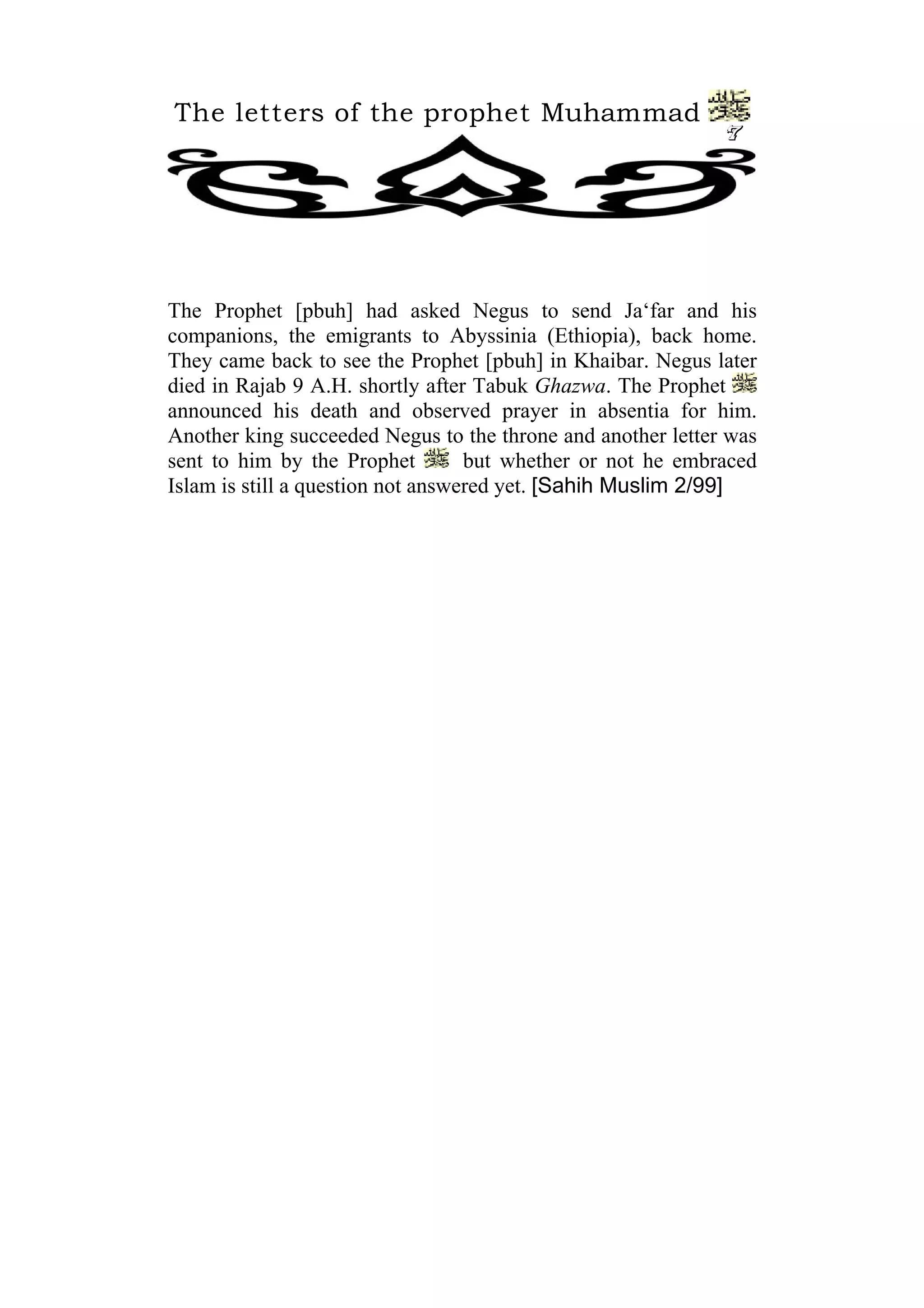 The letters of the prophet Muhammad
                                                             7




The Prophet [pbuh] had asked Negus to send Ja‘far and his
companions, the emigrants to Abyssinia (Ethiopia), back home.
They came back to see the Prophet [pbuh] in Khaibar. Negus later
died in Rajab 9 A.H. shortly after Tabuk Ghazwa. The Prophet
announced his death and observed prayer in absentia for him.
Another king succeeded Negus to the throne and another letter was
sent to him by the Prophet         but whether or not he embraced
Islam is still a question not answered yet. [Sahih Muslim 2/99]
 