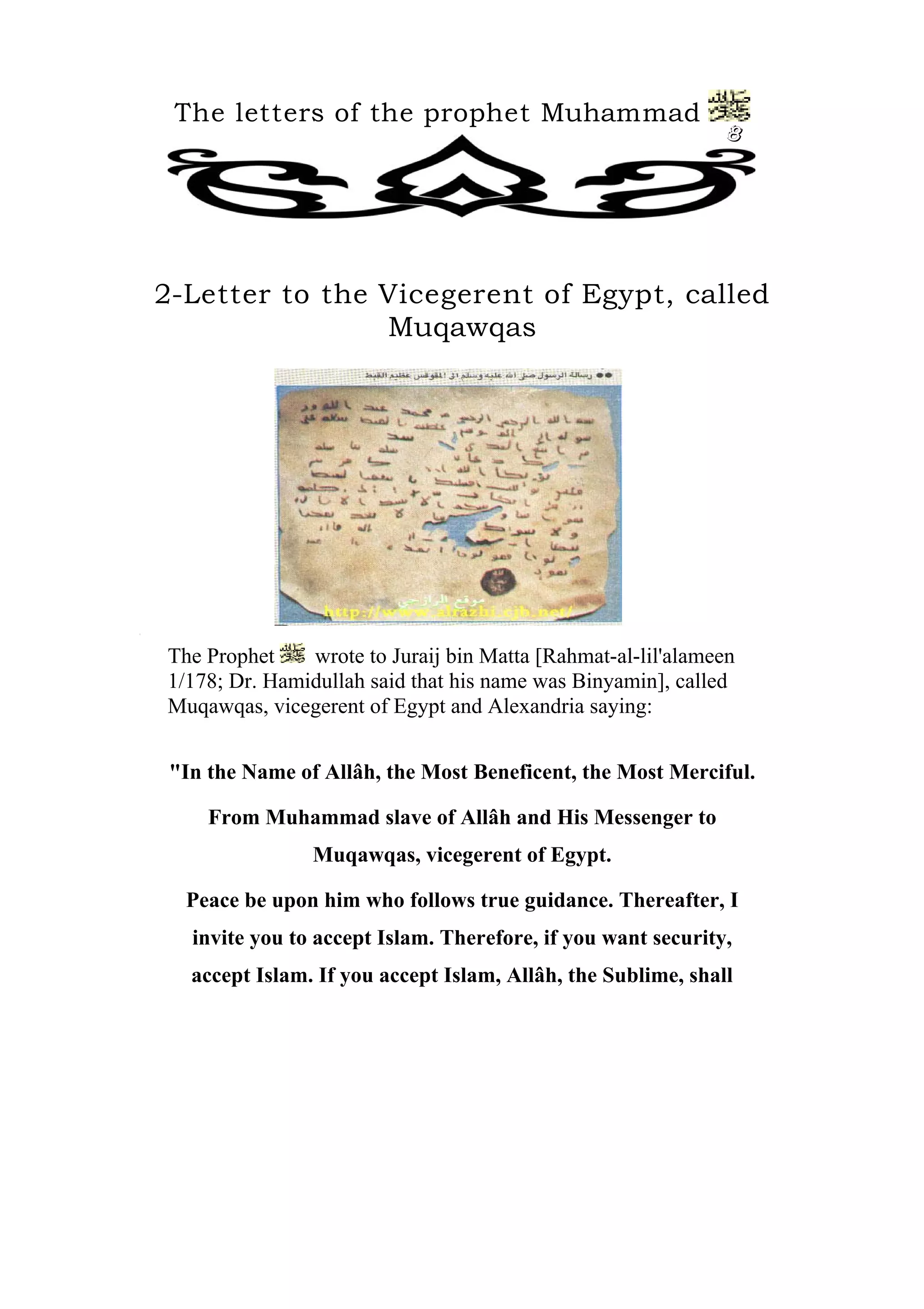 The letters of the prophet Muhammad
                                                                  8




    2-Letter to the Vicegerent of Egypt, called
                    Muqawqas




[




    The Prophet    wrote to Juraij bin Matta [Rahmat-al-lil'alameen
    1/178; Dr. Hamidullah said that his name was Binyamin], called
    Muqawqas, vicegerent of Egypt and Alexandria saying:


     "In the Name of Allâh, the Most Beneficent, the Most Merciful.

         From Muhammad slave of Allâh and His Messenger to
                    Muqawqas, vicegerent of Egypt.

      Peace be upon him who follows true guidance. Thereafter, I
       invite you to accept Islam. Therefore, if you want security,
       accept Islam. If you accept Islam, Allâh, the Sublime, shall
 