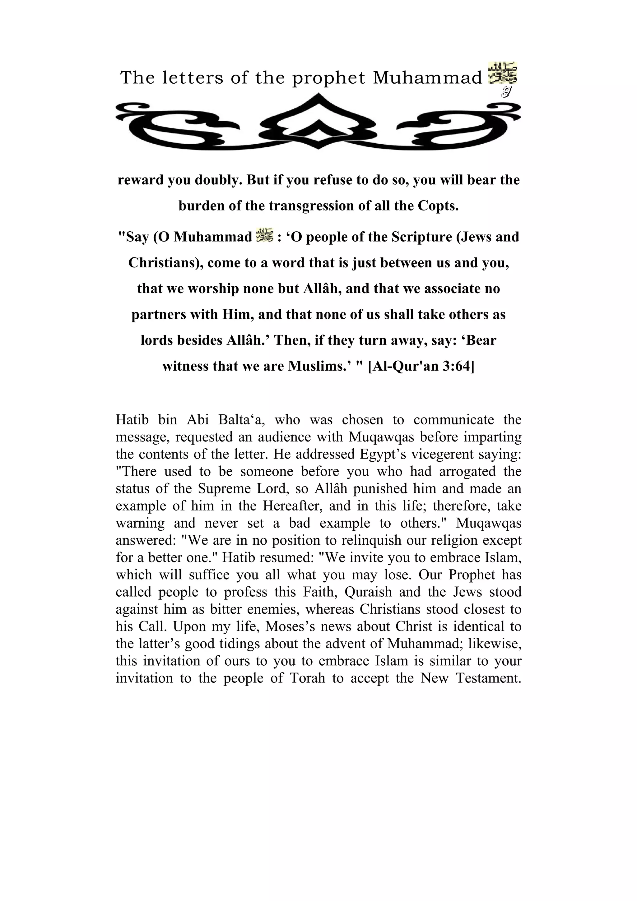 The letters of the prophet Muhammad
                                                                9




reward you doubly. But if you refuse to do so, you will bear the
          burden of the transgression of all the Copts.

"Say (O Muhammad          : ‘O people of the Scripture (Jews and
  Christians), come to a word that is just between us and you,
   that we worship none but Allâh, and that we associate no
  partners with Him, and that none of us shall take others as
    lords besides Allâh.’ Then, if they turn away, say: ‘Bear
       witness that we are Muslims.’ " [Al-Qur'an 3:64]


Hatib bin Abi Balta‘a, who was chosen to communicate the
message, requested an audience with Muqawqas before imparting
the contents of the letter. He addressed Egypt’s vicegerent saying:
"There used to be someone before you who had arrogated the
status of the Supreme Lord, so Allâh punished him and made an
example of him in the Hereafter, and in this life; therefore, take
warning and never set a bad example to others." Muqawqas
answered: "We are in no position to relinquish our religion except
for a better one." Hatib resumed: "We invite you to embrace Islam,
which will suffice you all what you may lose. Our Prophet has
called people to profess this Faith, Quraish and the Jews stood
against him as bitter enemies, whereas Christians stood closest to
his Call. Upon my life, Moses’s news about Christ is identical to
the latter’s good tidings about the advent of Muhammad; likewise,
this invitation of ours to you to embrace Islam is similar to your
invitation to the people of Torah to accept the New Testament.
 
