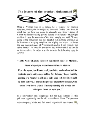 The letters of the prophet Muhammad
                                                                10




Once a Prophet rises in a nation, he is eligible for positive
response, hence you are subject to the same Divine Law. Bear in
mind that we have not come to dissuade you from religion of
Christ but rather bidding you to adhere to its tenets." Muqawqas
meditated over the contents of the letter deeply and said: "I have
come to the conviction that this Prophet bids nothing abominable;
he is neither a straying magician nor a lying soothsayer. He bears
the true manifest seeds of Prophethood, and so I will consider the
affair deeply." He took the parchment and ordered that it be kept in
an ivory casket. He called a scribe to write the following reply in
Arabic:


"In the Name of Allâh, the Most Beneficent, the Most Merciful.

        From Muqawqas to Muhammad bin ‘Abdullah.

 Peace be upon you. I have read your letter and understood its
contents, and what you are calling for. I already know that the
coming of a Prophet is still due, but I used to believe he would
be born in Syria. I am sending you as presents two maids, who
   come from noble Coptic families; clothing and a steed for
                 riding on. Peace be upon you."

It is noteworthy that Muqawqas did not avail himself of this
priceless opportunity and he did not embrace Islam. The presents
were accepted; Maria, the first maid, stayed with the Prophet     ,
 